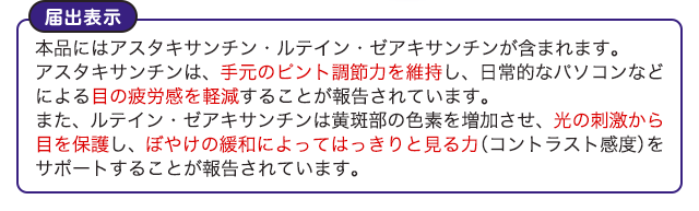 届出表示 本品にはアスタキサンチン・ルテイン・ゼアキサンチンが含まれます。アスタキサンチンは、手元のピント調節力を維持し、日常的なパソコンなどによる目の疲労感を軽減することが報告されています。また、ルテイン・ゼアキサンチンは黄斑部の色素を増加させ、光の刺激から目を保護し、ぼやけの緩和によってはっきりと見る力 (コントラスト感度) をサポートすることが報告されています。