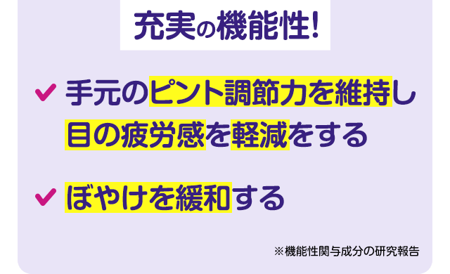 充実の機能性! ・手元のピント調節力を維持し目の疲労感を軽減をする ・ぼやけを緩和する ※機能性関与成分の研究報告