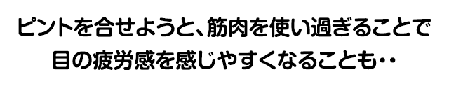 ピントを合わせようと、筋肉を使いすぎることで目の疲労感を感じやすくなることも