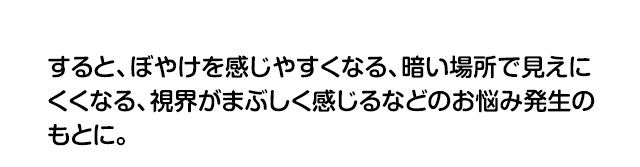 すると、ぼやけを感じやすくなる、暗い場所で見えにくくなる、視界がまぶしく感じるなどのお悩み発生のもとに。