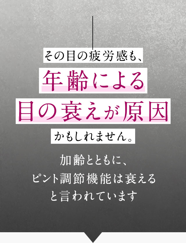その目の疲労感も、年齢による目の衰えが原因かもしれません。加齢とともに、ピント調節機能は衰えると言われています