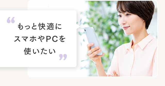 もっと快適にスマホやPCを使いたい
