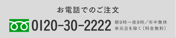 お電話でのご注文 0120-30-2222 朝9時〜夜9時／年中無休※元旦を除く（料金無料）