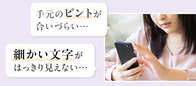 手元のピントが合いづらい… 細かい文字がはっきり見えない…