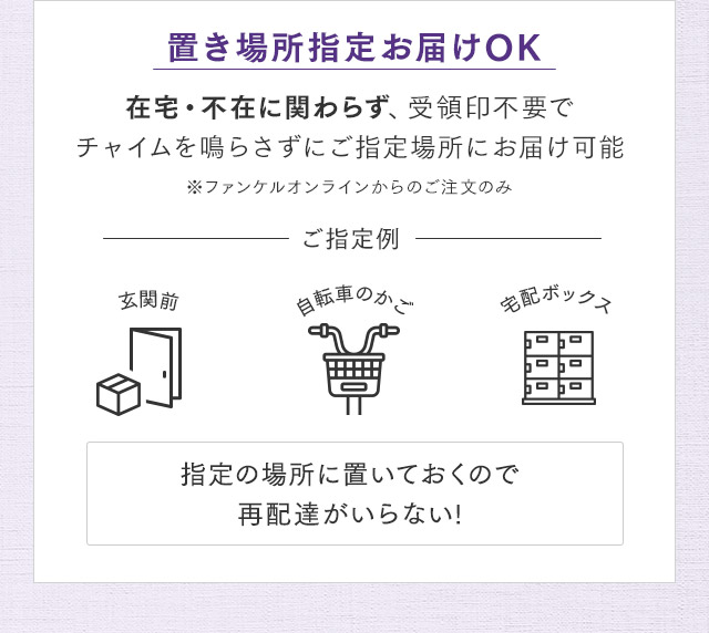 置き場所指定お届けOK 在宅・不在に関わらず、受領印不要でチャイムを鳴らさずにご指定場所にお届け可能 ※ファンケルオンラインからのご注文のみ