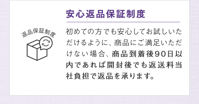 安心返品保証制度 初めての方でも安心してお試しいただけるように、商品にご満足いただけない場合、商品到着後90日以内であれば開封後でも返送料当社負担で返品を承ります。