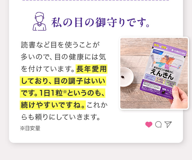 読書など目を使うことが多いので、目の健康には気を付けています。長年愛用しており、目の調子はいいです。１日１粒※というのも、続けやすいですね。これからも頼りにしていきます。 ※目安量