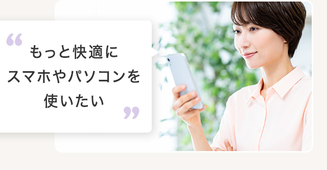 もっと快適にスマホやパソコンを使いたい
