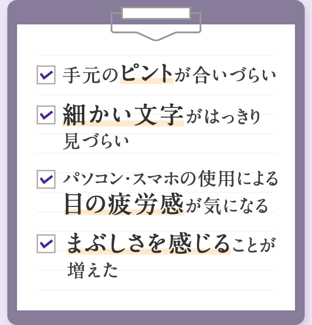 手元のピントが合いづらい 細かい文字がはっきり見づらい PC・スマホによる目の疲労感が気になる まぶしさを感じることが増えた