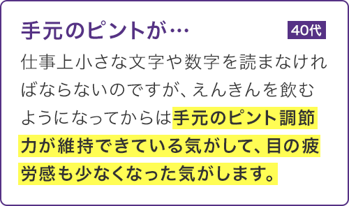 仕事上小さな文字や数字を読まなければならないのですが、えんきんを飲むようになってからは手元のピント調節力が維持できている気がして、目の疲労感も少なくなった気がします。