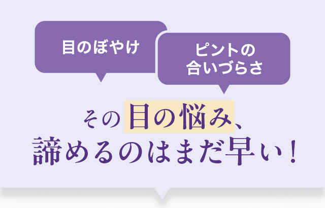 目のぼやけ ピントの合いづらさ その目の悩み、諦めるのはまだ早い！
