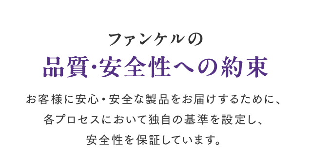 ファンケルの品質・安全性への約束 お客様に安心・安全な製品をお届けするために、各プロセスにおいて独自の基準を設定し、安全性を保証しています