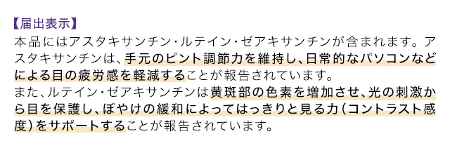 【届出表示】本品にはアスタキサンチン・ルテイン・ゼアキサンチンが含まれます。アスタキサンチンは、手元のピント調節力を維持し、日常的なパソコンなどによる目の疲労感を軽減することが報告されています。 また、ルテイン・ゼアキサンチンは黄斑部の色素を増加させ、光の刺激から目を保護し、ぼやけの緩和によってはっきりと見る力（コントラスト感度）をサポートすることが報告されています。