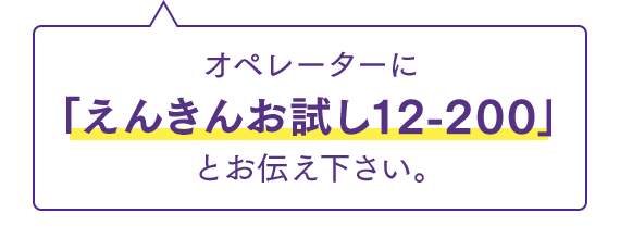 オペレーターに「えんきんお試し12-200」とお伝え下さい。