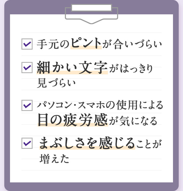 手元のピントが合いづらい 細かい文字がはっきり見づらい PC・スマホによる目の疲労感が気になる まぶしさを感じることが増えた