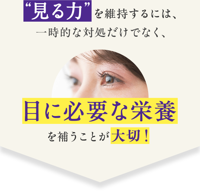 “見る力”を維持するには、一時的な対処だけでなく、目に必要な栄養を補うことが大切！