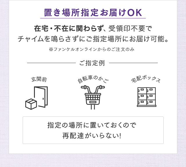 置き場所指定お届けOK 在宅・不在に関わらず、受領印不要でチャイムを鳴らさずにご指定場所にお届け可能 ※ファンケルオンラインからのご注文のみ