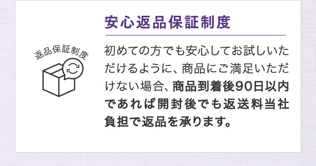 安心返品保証制度 初めての方でも安心してお試しいただけるように、商品にご満足いただけない場合、商品到着後90日以内であれば開封後でも返送料当社負担で返品を承ります。