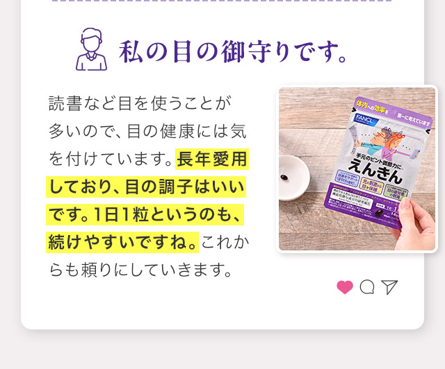 読書など目を使うことが多いので、目の健康には気を付けています。長年愛用しており、目の調子はいいです。１日１粒というのも、続けやすいですね。これからも頼りにしていきます。