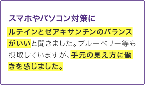 ルテインとゼアキサンチンのバランスがいいと聞きました。ブルーベリー等も摂取していますが、手元の見え方に働きを感じました。