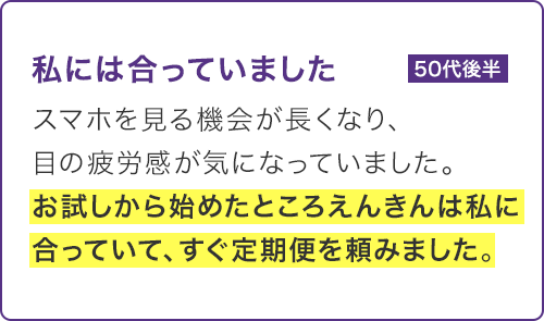 スマホを見る機会が長くなり、目の疲労感が気になっていました。お試しから始めたところえんきんは私に合っていて、すぐ定期便を頼みました。