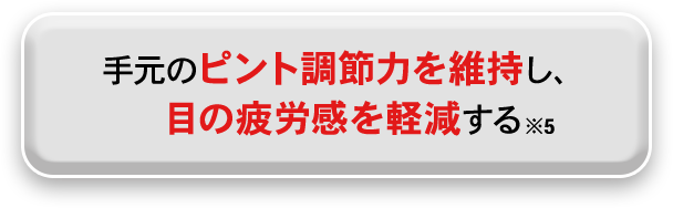 手元のピント調節力を維持し、目の疲労感を軽減する※5