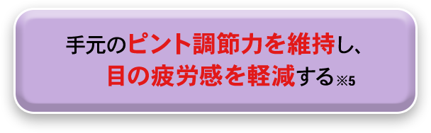 手元のピント調節力を維持し、目の疲労感を軽減する※5