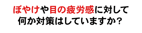 ぼやけやめの疲労感に対して何か対策はしていますか？
