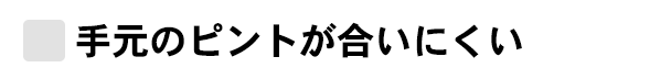 手元のピントがあいにくい