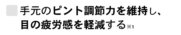 手元のピント調節力を維持し、目の疲労感を軽減する※1