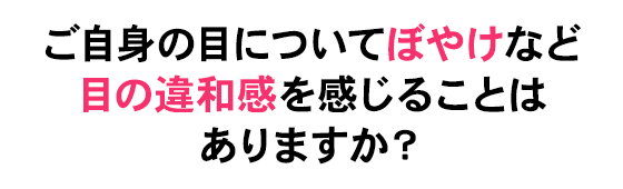 ご自身の目についてぼやけなどの目の違和感を感じることはありますか？
