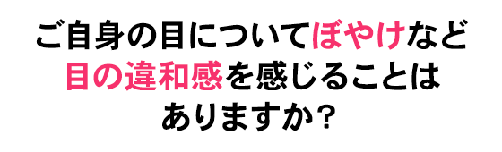 ご自身の目についてぼやけなどの目の悩みを感じることはありますか？