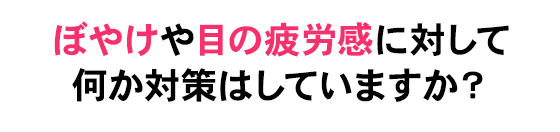 ぼやけや目の疲労感に対して何か対策はしていますか？