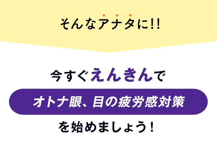 そんなアナタに!!今すぐえんきんでオトナ眼、目の疲労感対策を始めましょう！