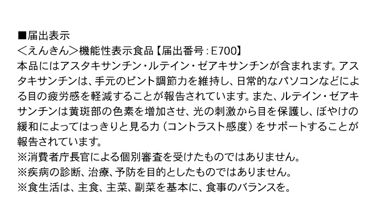 ■届出表示＜えんきん＞機能性表示食品【届出番号：E700】本品にはアスタキサンチン・ルテイン・ゼアキサンチンが含まれます。アスタキサンチンは、手元のピント調節力を維持し、日常的なパソコンなどによる目の疲労感を軽減することが報告されています。また、ルテイン・ゼアキサンチンは黄斑部の色素を増加させ、光の刺激から目を保護し、ぼやけの緩和によってはっきりと見る力（コントラスト感度）をサポートすることが報告されています。※消費者庁長官による個別審査を受けたものではありません。※疾病の診断、治療、予防を目的としたものではありません。※食生活は、主食、主菜、副菜を基本に、食事のバランスを。