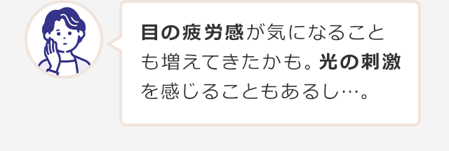 目の疲労感が気になることも増えてきたかも。光の刺激を感じることもあるし…。