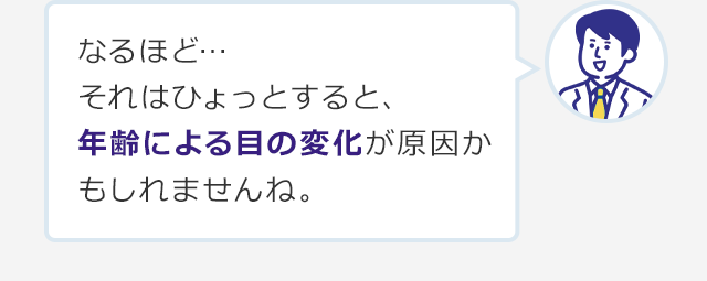 なるほど…それはひょっとすると、年齢による目の変化が原因かもしれませんね。