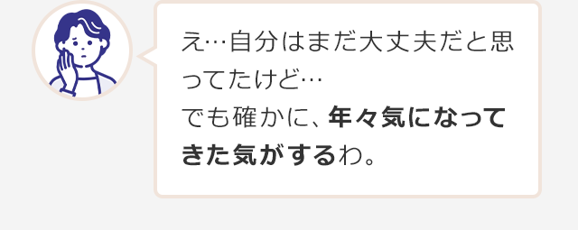 え…自分はまだ大丈夫だと思ってたけど…でも確かに、年々気になってきた気がするわ。