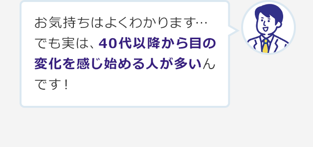 お気持ちはよくわかります…でも実は、40代以降から目の変化を感じ始める人が多いんです！