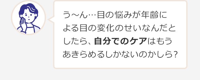 う～ん…目の悩みが年齢による目の変化のせいなんだとしたら、自分でのケアはもうあきらめるしかないのかしら？