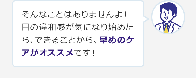 そんなことはありませんよ！目の違和感が気になり始めたら、できることから、早めのケアがオススメです！