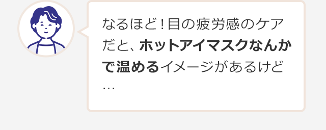 なるほど！目の疲労感のケアだと、ホットアイマスクなんかで温めるイメージがあるけど…