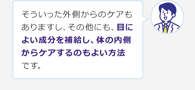 そういった外側からのケアもありますし、その他にも、目によい成分を補給し、体の内側からケアするのもよい方法です。