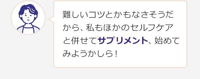 難しいコツとかもなさそうだから、私もほかのセルフケアと併せてサプリメント、始めてみようかしら！