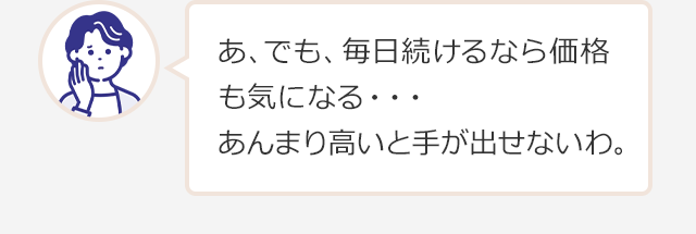 あ、でも、毎日続けるなら価格も気になる・・・
あんまり高いと手が出せないわ。