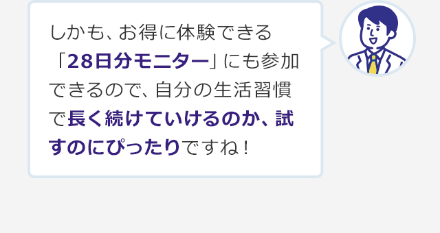 しかも、お得に体験できる「28日分モニター」にも参加できるので、自分の生活習慣で長く続けていけるのか、試すのにぴったりですね！