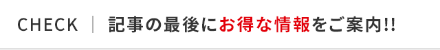 CHECK │ 記事の最後にお得な情報をご案内!!