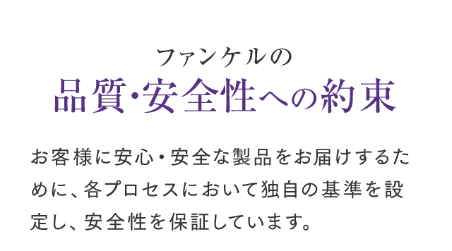 安心してご利用いただくために品質にもこだわっています ファンケルの品質・安全性への約束 お客様に安心・安全な製品をお届けするために、各プロセスにおいて独自の基準を設定し、安全性を保証しています。