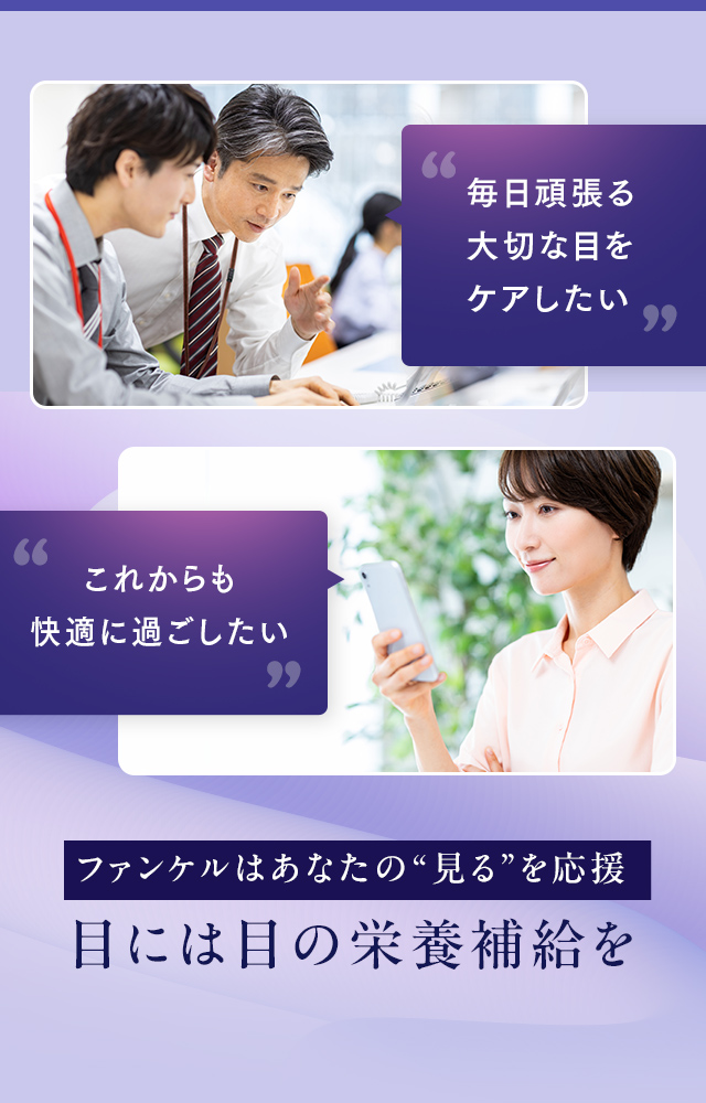毎日頑張る大切な目をケアしたい / これからも快適に過ごしたい ファンケルはあなたの“見る”を応援 目には目の栄養補給を