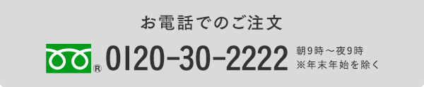 お電話でのご注文 0120-30-2222 朝9時〜夜9時／年中無休※元旦を除く（料金無料）